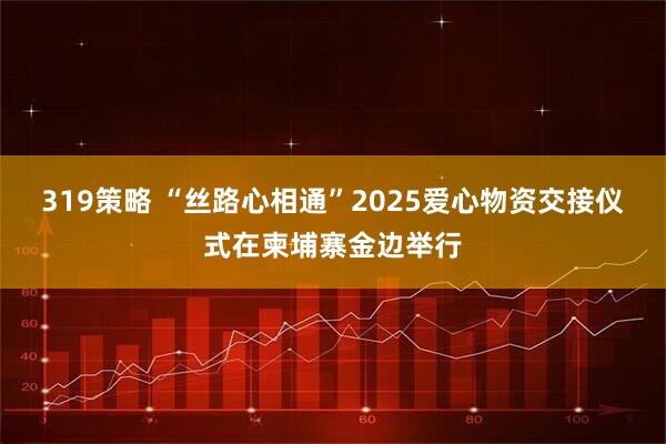 319策略 “丝路心相通”2025爱心物资交接仪式在柬埔寨金边举行