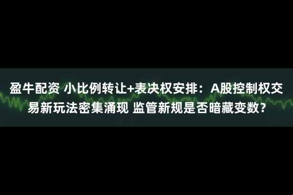 盈牛配资 小比例转让+表决权安排:A股控制权交易新玩法密集涌现 监管新规是否暗藏变数?