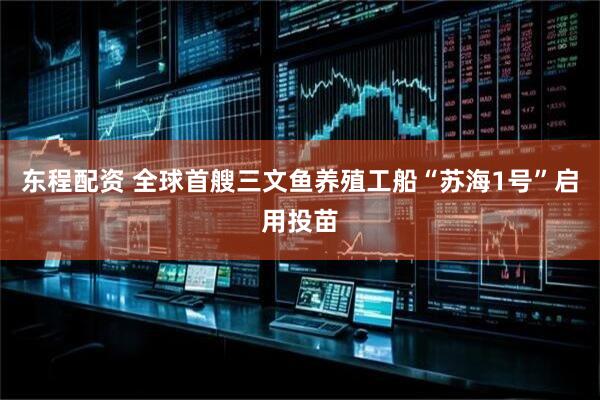 东程配资 全球首艘三文鱼养殖工船“苏海1号”启用投苗