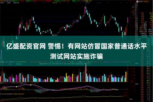 亿盛配资官网 警惕!有网站仿冒国家普通话水平测试网站实施诈骗