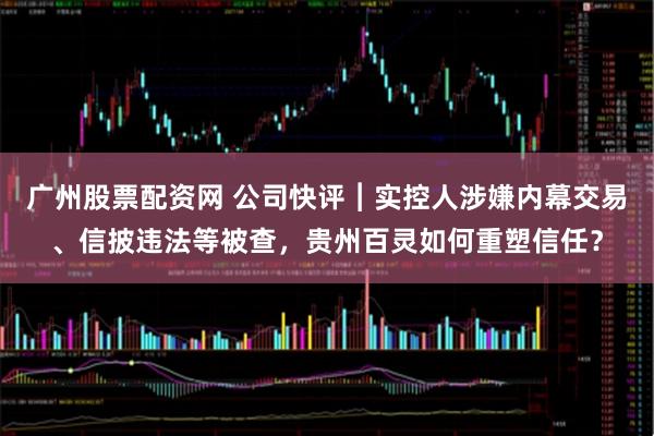 广州股票配资网 公司快评︱实控人涉嫌内幕交易、信披违法等被查，贵州百灵如何重塑信任？