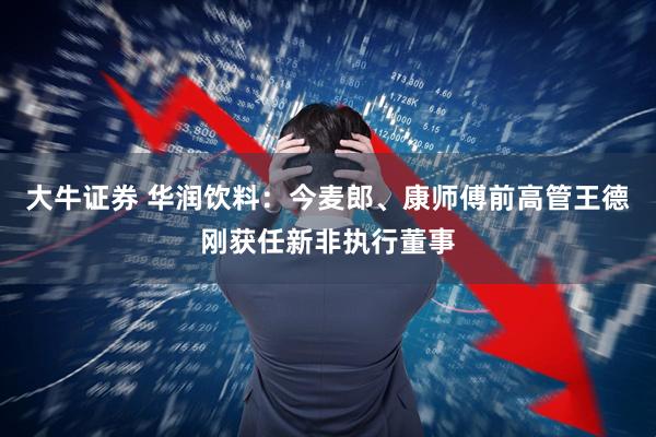 大牛证券 华润饮料：今麦郎、康师傅前高管王德刚获任新非执行董事