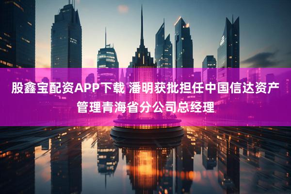 股鑫宝配资APP下载 潘明获批担任中国信达资产管理青海省分公司总经理