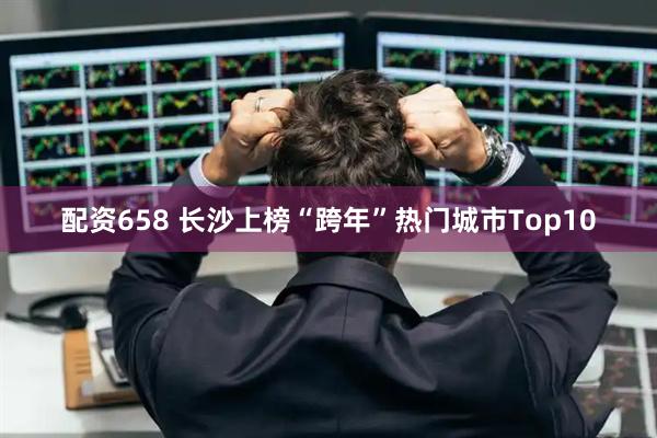 配资658 长沙上榜“跨年”热门城市Top10