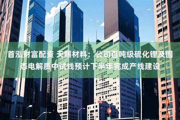 首泓财富配资 天赐材料：公司百吨级硫化锂及固态电解质中试线预计下半年完成产线建设