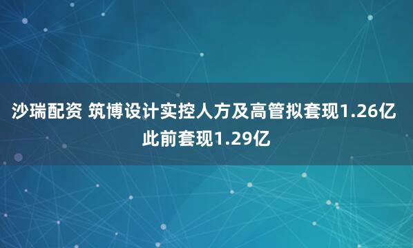 沙瑞配资 筑博设计实控人方及高管拟套现1.26亿 此前套现1.29亿