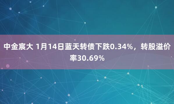 中金宸大 1月14日蓝天转债下跌0.34%，转股溢价率30.69%