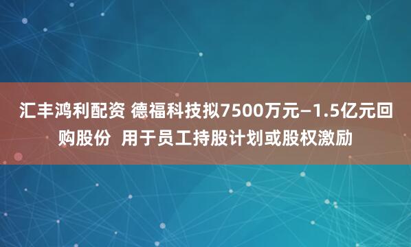 汇丰鸿利配资 德福科技拟7500万元—1.5亿元回购股份  用于员工持股计划或股权激励