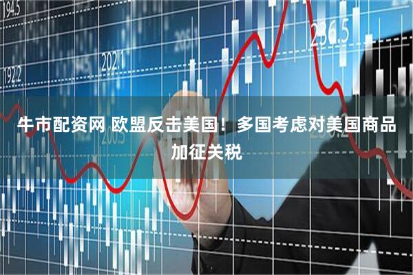 牛市配资网 欧盟反击美国！多国考虑对美国商品加征关税