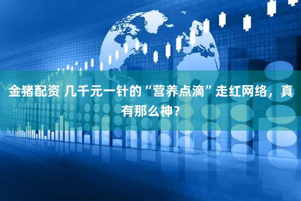 金猪配资 几千元一针的“营养点滴”走红网络，真有那么神？