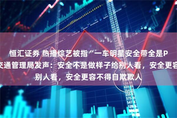 恒汇证券 热播综艺被指“一车明星安全带全是P的”，公安部交通管理局发声：安全不是做样子给别人看，安全更容不得自欺欺人