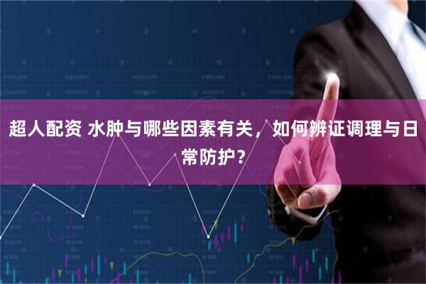 超人配资 水肿与哪些因素有关，如何辨证调理与日常防护？