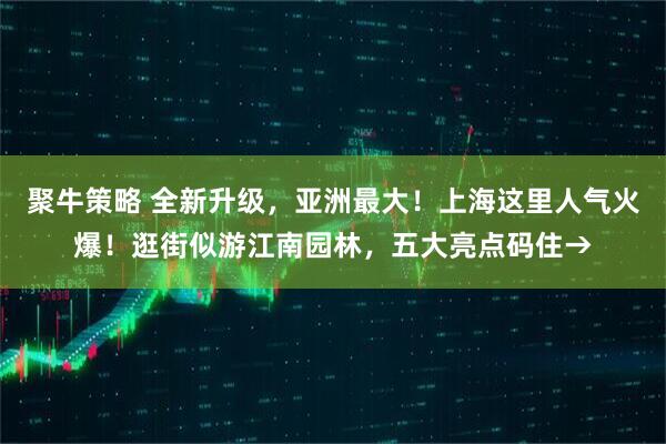 聚牛策略 全新升级，亚洲最大！上海这里人气火爆！逛街似游江南园林，五大亮点码住→