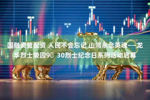国融资管配资 人民不会忘记 山河永念英魂——龙华烈士陵园9・30烈士纪念日系列活动启幕
